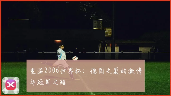 重温2006世界杯：德国之夏的激情与冠军之路