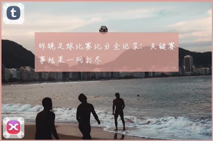 昨晚足球比赛比分全记录:关键赛事结果一网打尽